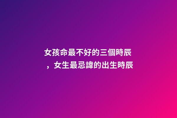 女孩命最不好的三個時辰，女生最忌諱的出生時辰